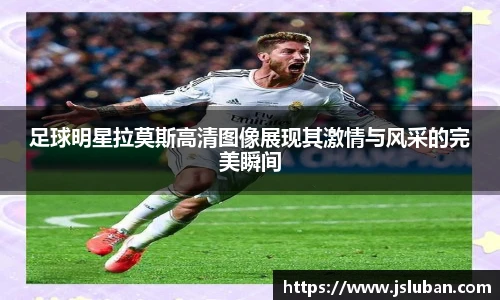 足球明星拉莫斯高清图像展现其激情与风采的完美瞬间