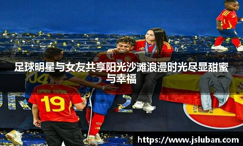 足球明星与女友共享阳光沙滩浪漫时光尽显甜蜜与幸福